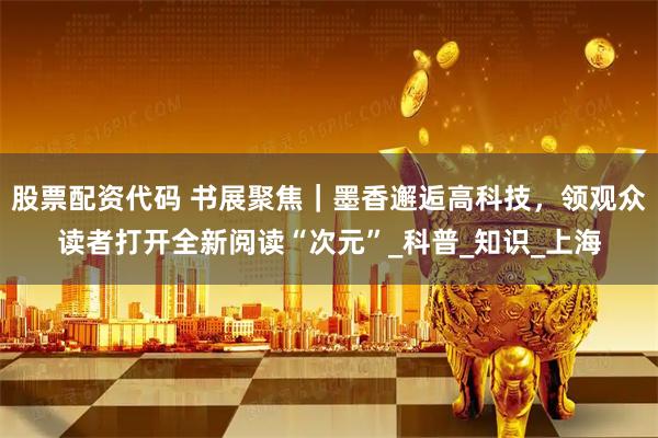股票配资代码 书展聚焦｜墨香邂逅高科技，领观众读者打开全新阅读“次元”_科普_知识_上海