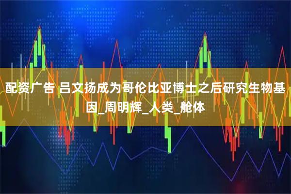 配资广告 吕文扬成为哥伦比亚博士之后研究生物基因_周明辉_人类_舱体