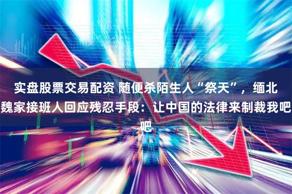实盘股票交易配资 随便杀陌生人“祭天”，缅北魏家接班人回应残忍手段：让中国的法律来制裁我吧