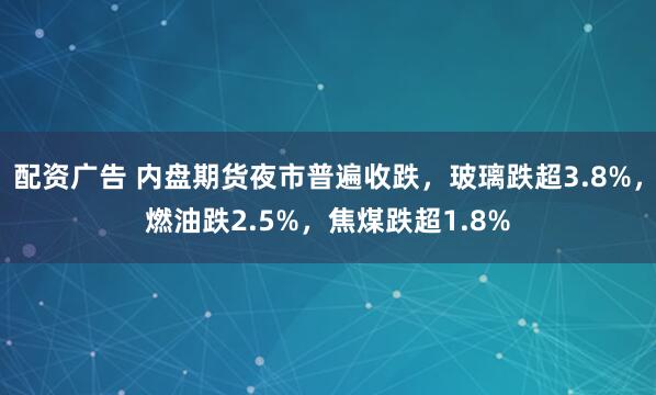配资广告 内盘期货夜市普遍收跌，玻璃跌超3.8%，燃油跌2.5%，焦煤跌超1.8%