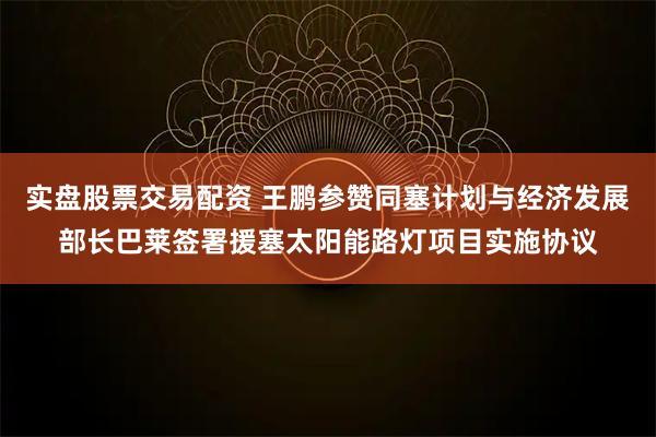 实盘股票交易配资 王鹏参赞同塞计划与经济发展部长巴莱签署援塞太阳能路灯项目实施协议