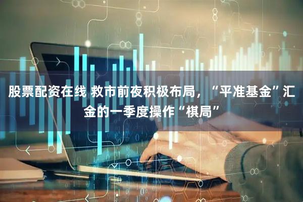 股票配资在线 救市前夜积极布局，“平准基金”汇金的一季度操作“棋局”