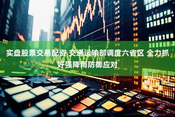 实盘股票交易配资 交通运输部调度六省区 全力抓好强降雨防御应对