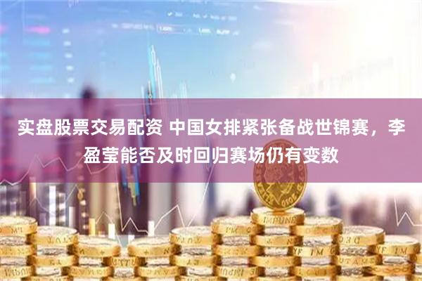 实盘股票交易配资 中国女排紧张备战世锦赛，李盈莹能否及时回归赛场仍有变数