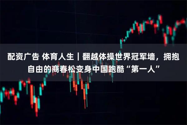 配资广告 体育人生｜翻越体操世界冠军墙，拥抱自由的商春松变身中国跑酷“第一人”