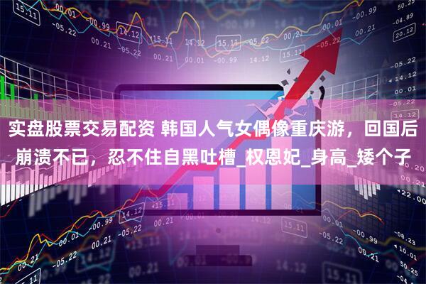 实盘股票交易配资 韩国人气女偶像重庆游，回国后崩溃不已，忍不住自黑吐槽_权恩妃_身高_矮个子