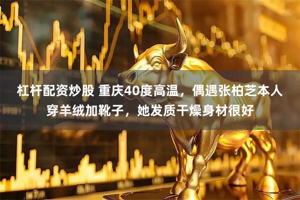 杠杆配资炒股 重庆40度高温，偶遇张柏芝本人穿羊绒加靴子，她发质干燥身材很好