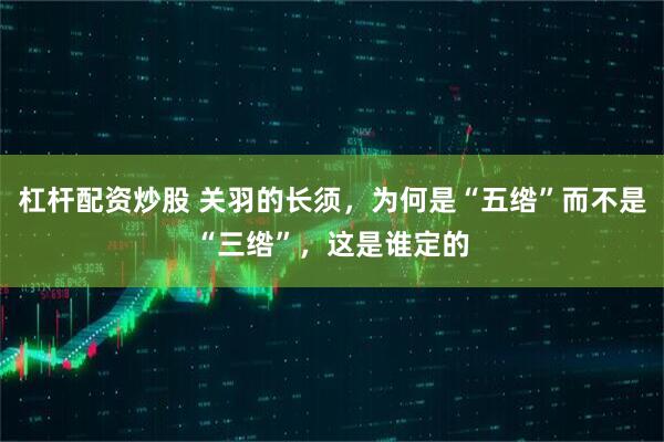 杠杆配资炒股 关羽的长须，为何是“五绺”而不是“三绺”，这是谁定的
