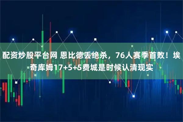 配资炒股平台网 恩比德丢绝杀，76人赛季首败！埃奇库姆17+5+5费城是时候认清现实