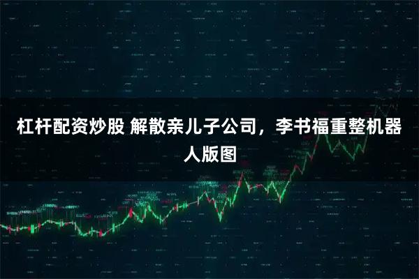 杠杆配资炒股 解散亲儿子公司，李书福重整机器人版图