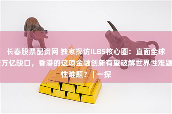长春股票配资网 独家探访ILBS核心圈：直面全球基建融资万亿缺口，香港的这项金融创新有望破解世界性难题？ | 一探