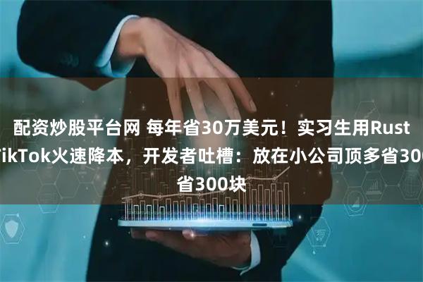 配资炒股平台网 每年省30万美元！实习生用Rust给TikTok火速降本，开发者吐槽：放在小公司顶多省300块