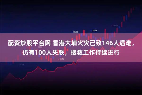 配资炒股平台网 香港大埔火灾已致146人遇难，仍有100人失联，搜救工作持续进行