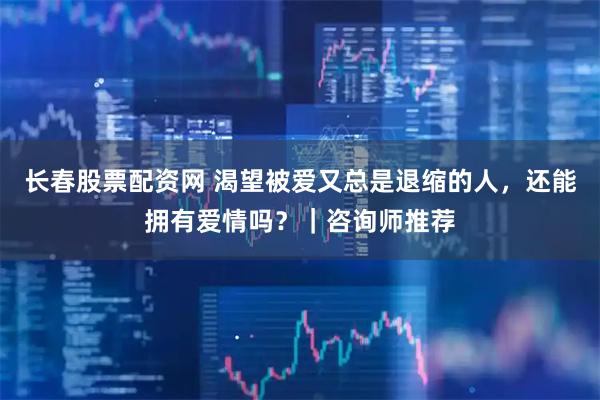 长春股票配资网 渴望被爱又总是退缩的人，还能拥有爱情吗？｜咨询师推荐