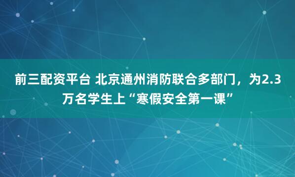 前三配资平台 北京通州消防联合多部门，为2.3万名学生上“寒假安全第一课”