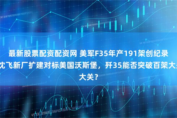 最新股票配资配资网 美军F35年产191架创纪录，沈飞新厂扩建对标美国沃斯堡，歼35能否突破百架大关？