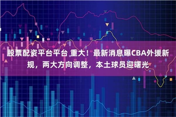 股票配资平台平台 重大！最新消息曝CBA外援新规，两大方向调整，本土球员迎曙光