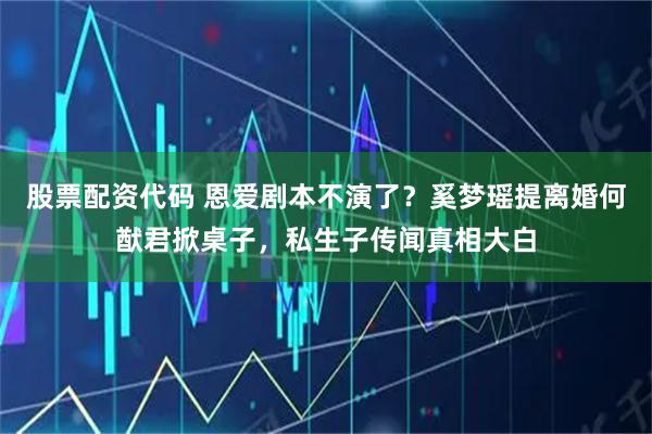 股票配资代码 恩爱剧本不演了？奚梦瑶提离婚何猷君掀桌子，私生子传闻真相大白